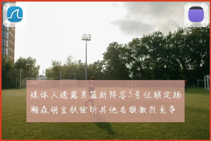 媒体人透露男篮新阵容5号位锁定杨瀚森胡金秋徐昕其他名额激烈竞争